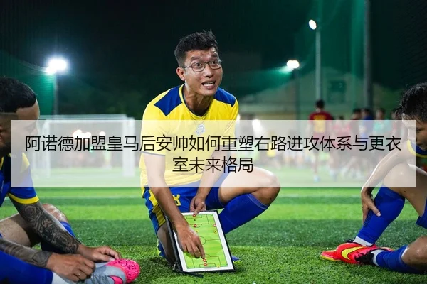 阿诺德加盟皇马后安帅如何重塑右路进攻体系与更衣室未来格局